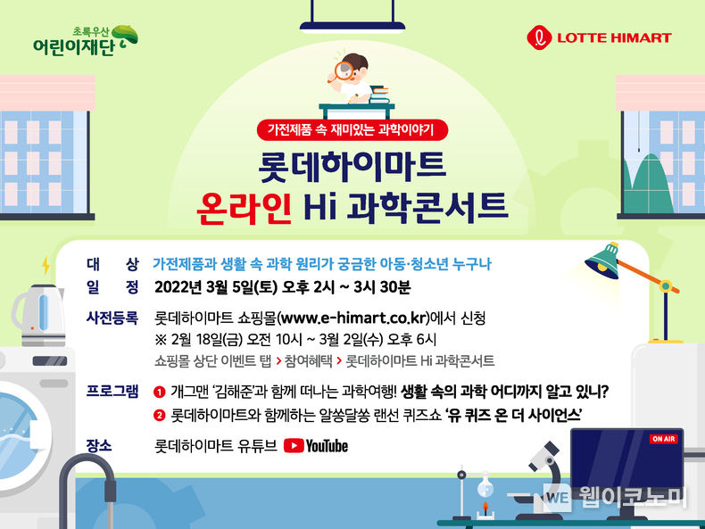  롯데하이마트가 2월 18일부터 3월 2일까지 ‘온라인 Hi(하이) 과학콘서트’ 사전등록을 진행한다. ‘Hi(하이) 과학콘서트’는 롯데하이마트가 아동 청소년들이 가전제품에 적용된 과학 원리를 재미있게 배울 수 있도록 기획한 정기 프로젝트다. 엘포인트(L.POINT) 통합회원이라면 누구나 롯데하이마트온라인쇼핑몰 이벤트 페이지에서 신청할 수 있다. 본 행사는 3월 5일 오후 14시 롯데하이마트 공식 유튜브 채널에서 비대면으로 진행한다. 2022.02.17 (출처: 롯데하이마트)